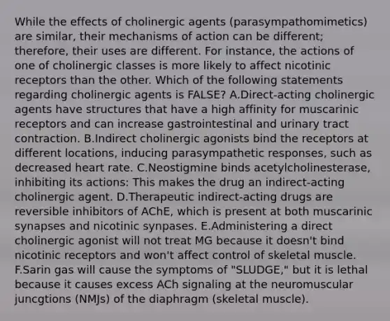 While the effects of cholinergic agents (parasympathomimetics) are similar, their mechanisms of action can be different; therefore, their uses are different. For instance, the actions of one of cholinergic classes is more likely to affect nicotinic receptors than the other. Which of the following statements regarding cholinergic agents is FALSE? A.Direct-acting cholinergic agents have structures that have a high affinity for muscarinic receptors and can increase gastrointestinal and urinary tract contraction. B.Indirect cholinergic agonists bind the receptors at different locations, inducing parasympathetic responses, such as decreased heart rate. C.Neostigmine binds acetylcholinesterase, inhibiting its actions: This makes the drug an indirect-acting cholinergic agent. D.Therapeutic indirect-acting drugs are reversible inhibitors of AChE, which is present at both muscarinic synapses and nicotinic synpases. E.Administering a direct cholinergic agonist will not treat MG because it doesn't bind nicotinic receptors and won't affect control of skeletal muscle. F.Sarin gas will cause the symptoms of "SLUDGE," but it is lethal because it causes excess ACh signaling at the neuromuscular juncgtions (NMJs) of the diaphragm (skeletal muscle).