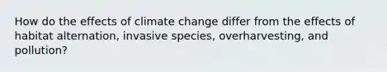 How do the effects of climate change differ from the effects of habitat alternation, invasive species, overharvesting, and pollution?