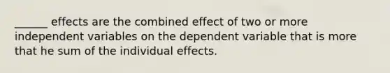 ______ effects are the combined effect of two or more independent variables on the dependent variable that is more that he sum of the individual effects.