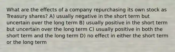 What are the effects of a company repurchasing its own stock as Treasury shares? A) usually negative in the short term but uncertain over the long term B) usually positive in the short term but uncertain over the long term C) usually positive in both the short term and the long term D) no effect in either the short term or the long term