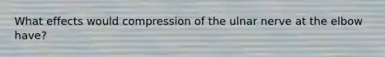 What effects would compression of the ulnar nerve at the elbow have?