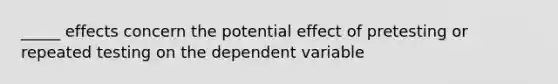 _____ effects concern the potential effect of pretesting or repeated testing on the dependent variable