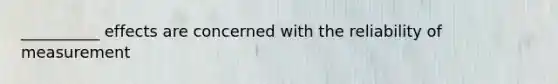 __________ effects are concerned with the reliability of measurement