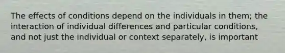 The effects of conditions depend on the individuals in them; the interaction of individual differences and particular conditions, and not just the individual or context separately, is important