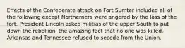 Effects of the Confederate attack on Fort Sumter included all of the following except Northerners were angered by the loss of the fort. President Lincoln asked militias of the upper South to put down the rebellion. the amazing fact that no one was killed. Arkansas and Tennessee refused to secede from the Union.