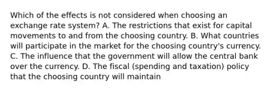 Which of the effects is not considered when choosing an exchange rate​ system? A. The restrictions that exist for capital movements to and from the choosing country. B. What countries will participate in the market for the choosing​ country's currency. C. The influence that the government will allow the central bank over the currency. D. The fiscal​ (spending and​ taxation) policy that the choosing country will maintain