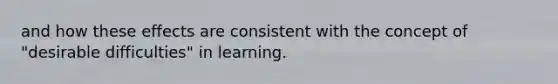 and how these effects are consistent with the concept of "desirable difficulties" in learning.