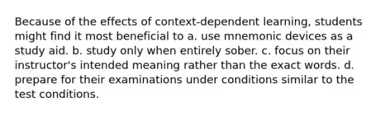 Because of the effects of context-dependent learning, students might find it most beneficial to a. use mnemonic devices as a study aid. b. study only when entirely sober. c. focus on their instructor's intended meaning rather than the exact words. d. prepare for their examinations under conditions similar to the test conditions.