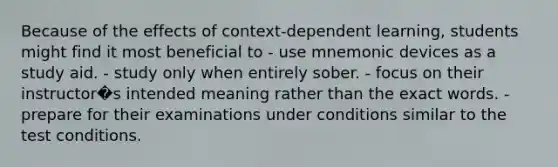 Because of the effects of context-dependent learning, students might find it most beneficial to - use mnemonic devices as a study aid. - study only when entirely sober. - focus on their instructor�s intended meaning rather than the exact words. - prepare for their examinations under conditions similar to the test conditions.