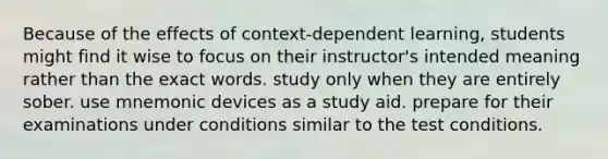 Because of the effects of context-dependent learning, students might find it wise to focus on their instructor's intended meaning rather than the exact words. study only when they are entirely sober. use mnemonic devices as a study aid. prepare for their examinations under conditions similar to the test conditions.