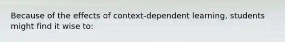 Because of the effects of context-dependent learning, students might find it wise to: