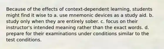 Because of the effects of context-dependent learning, students might find it wise to a. use mnemonic devices as a study aid. b. study only when they are entirely sober. c. focus on their instructor's intended meaning rather than the exact words. d. prepare for their examinations under conditions similar to the test conditions.