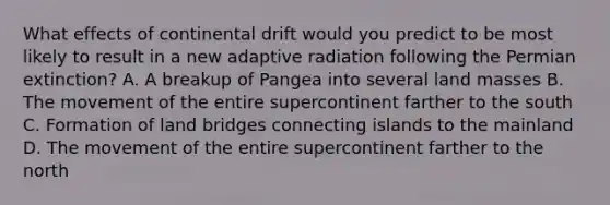 What effects of continental drift would you predict to be most likely to result in a new adaptive radiation following the Permian extinction? A. A breakup of Pangea into several land masses B. The movement of the entire supercontinent farther to the south C. Formation of land bridges connecting islands to the mainland D. The movement of the entire supercontinent farther to the north