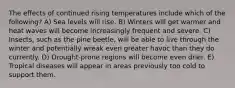 The effects of continued rising temperatures include which of the following? A) Sea levels will rise. B) Winters will get warmer and heat waves will become increasingly frequent and severe. C) Insects, such as the pine beetle, will be able to live through the winter and potentially wreak even greater havoc than they do currently. D) Drought-prone regions will become even drier. E) Tropical diseases will appear in areas previously too cold to support them.