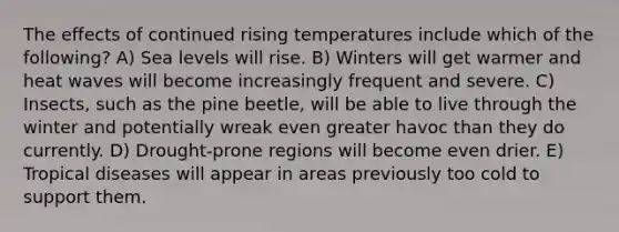 The effects of continued rising temperatures include which of the following? A) Sea levels will rise. B) Winters will get warmer and heat waves will become increasingly frequent and severe. C) Insects, such as the pine beetle, will be able to live through the winter and potentially wreak even greater havoc than they do currently. D) Drought-prone regions will become even drier. E) Tropical diseases will appear in areas previously too cold to support them.