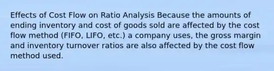 Effects of Cost Flow on Ratio Analysis Because the amounts of ending inventory and cost of goods sold are affected by the cost flow method (FIFO, LIFO, etc.) a company uses, the gross margin and inventory turnover ratios are also affected by the cost flow method used.