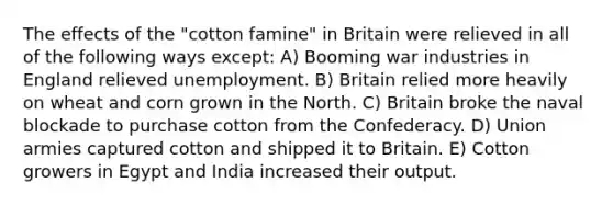 The effects of the "cotton famine" in Britain were relieved in all of the following ways except: A) Booming war industries in England relieved unemployment. B) Britain relied more heavily on wheat and corn grown in the North. C) Britain broke the naval blockade to purchase cotton from the Confederacy. D) Union armies captured cotton and shipped it to Britain. E) Cotton growers in Egypt and India increased their output.