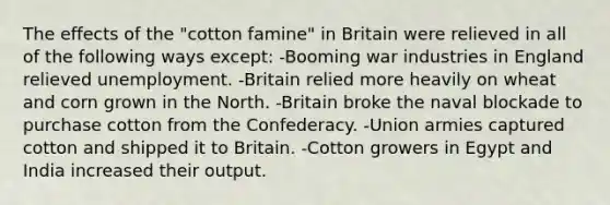 The effects of the "cotton famine" in Britain were relieved in all of the following ways except: -Booming war industries in England relieved unemployment. -Britain relied more heavily on wheat and corn grown in the North. -Britain broke the naval blockade to purchase cotton from the Confederacy. -Union armies captured cotton and shipped it to Britain. -Cotton growers in Egypt and India increased their output.