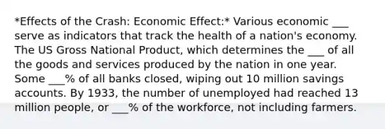 *Effects of the Crash: Economic Effect:* Various economic ___ serve as indicators that track the health of a nation's economy. The US Gross National Product, which determines the ___ of all the goods and services produced by the nation in one year. Some ___% of all banks closed, wiping out 10 million savings accounts. By 1933, the number of unemployed had reached 13 million people, or ___% of the workforce, not including farmers.