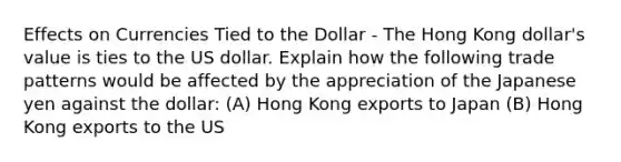 Effects on Currencies Tied to the Dollar - The Hong Kong dollar's value is ties to the US dollar. Explain how the following trade patterns would be affected by the appreciation of the Japanese yen against the dollar: (A) Hong Kong exports to Japan (B) Hong Kong exports to the US