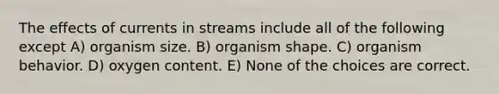 The effects of currents in streams include all of the following except A) organism size. B) organism shape. C) organism behavior. D) oxygen content. E) None of the choices are correct.