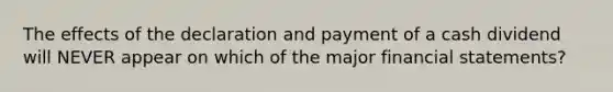 The effects of the declaration and payment of a cash dividend will NEVER appear on which of the major financial statements?