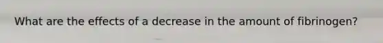 What are the effects of a decrease in the amount of fibrinogen?