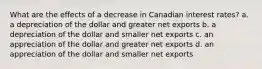 What are the effects of a decrease in Canadian interest rates? a. a depreciation of the dollar and greater net exports b. a depreciation of the dollar and smaller net exports c. an appreciation of the dollar and greater net exports d. an appreciation of the dollar and smaller net exports