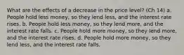 What are the effects of a decrease in the price level? (Ch 14) a. People hold less money, so they lend less, and the interest rate rises. b. People hold less money, so they lend more, and the interest rate falls. c. People hold more money, so they lend more, and the interest rate rises. d. People hold more money, so they lend less, and the interest rate falls.