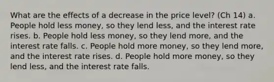 What are the effects of a decrease in the price level? (Ch 14) a. People hold less money, so they lend less, and the interest rate rises. b. People hold less money, so they lend more, and the interest rate falls. c. People hold more money, so they lend more, and the interest rate rises. d. People hold more money, so they lend less, and the interest rate falls.