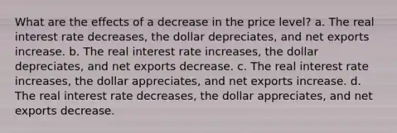 What are the effects of a decrease in the price level? a. The real interest rate decreases, the dollar depreciates, and net exports increase. b. The real interest rate increases, the dollar depreciates, and net exports decrease. c. The real interest rate increases, the dollar appreciates, and net exports increase. d. The real interest rate decreases, the dollar appreciates, and net exports decrease.