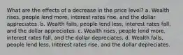 What are the effects of a decrease in the price level? a. Wealth rises, people lend more, interest rates rise, and the dollar appreciates. b. Wealth falls, people lend less, interest rates fall, and the dollar appreciates. c. Wealth rises, people lend more, interest rates fall, and the dollar depreciates. d. Wealth falls, people lend less, interest rates rise, and the dollar depreciates.