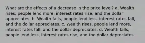 What are the effects of a decrease in the price level? a. Wealth rises, people lend more, interest rates rise, and the dollar appreciates. b. Wealth falls, people lend less, interest rates fall, and the dollar appreciates. c. Wealth rises, people lend more, interest rates fall, and the dollar depreciates. d. Wealth falls, people lend less, interest rates rise, and the dollar depreciates.