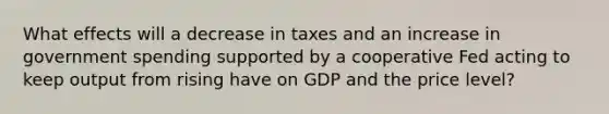 What effects will a decrease in taxes and an increase in government spending supported by a cooperative Fed acting to keep output from rising have on GDP and the price​ level?