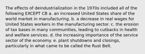 The effects of deindustrialization in the 1970s included all of the following EXCEPT CB a. an increased United States share of the world market in manufacturing. b. a decrease in real wages for United States workers in the manufacturing sector. c. the erosion of tax bases in many communities, leading to cutbacks in health and welfare services. d. the increasing importance of the service sector of the economy. e. plant shutdowns and closings, particularly in what came to be called the Rust Belt.