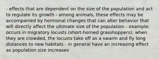 - effects that are dependent on the size of the population and act to regulate its growth - among animals, these effects may be accompanied by hormonal changes that can alter behavior that will directly affect the ultimate size of the population - example: occurs in migratory locusts (short-horned grasshoppers); when they are crowded, the locusts take off as a swarm and fly long distances to new habitats - in general have an increasing effect as population size increases