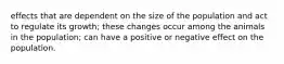 effects that are dependent on the size of the population and act to regulate its growth; these changes occur among the animals in the population; can have a positive or negative effect on the population.