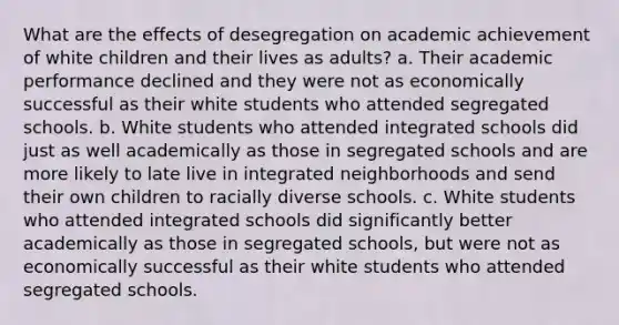 What are the effects of desegregation on academic achievement of white children and their lives as adults? a. Their academic performance declined and they were not as economically successful as their white students who attended segregated schools. b. White students who attended integrated schools did just as well academically as those in segregated schools and are more likely to late live in integrated neighborhoods and send their own children to racially diverse schools. c. White students who attended integrated schools did significantly better academically as those in segregated schools, but were not as economically successful as their white students who attended segregated schools.