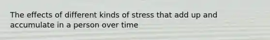 The effects of different kinds of stress that add up and accumulate in a person over time