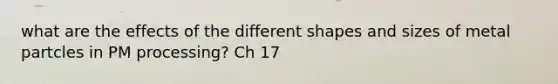 what are the effects of the different shapes and sizes of metal partcles in PM processing? Ch 17