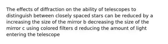 The effects of diffraction on the ability of telescopes to distinguish between closely spaced stars can be reduced by a increasing the size of the mirror b decreasing the size of the mirror c using colored filters d reducing the amount of light entering the telescope