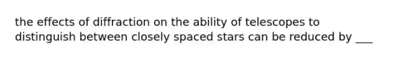 the effects of diffraction on the ability of telescopes to distinguish between closely spaced stars can be reduced by ___