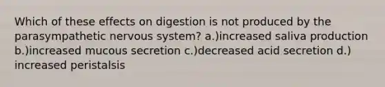 Which of these effects on digestion is not produced by the parasympathetic nervous system? a.)increased saliva production b.)increased mucous secretion c.)decreased acid secretion d.) increased peristalsis