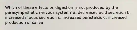 Which of these effects on digestion is not produced by the parasympathetic nervous system? a. decreased acid secretion b. increased mucus secretion c. increased peristalsis d. increased production of saliva