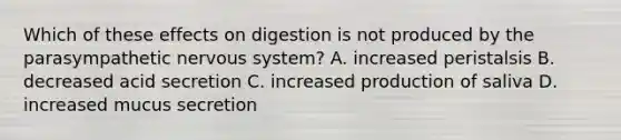 Which of these effects on digestion is not produced by the parasympathetic nervous system? A. increased peristalsis B. decreased acid secretion C. increased production of saliva D. increased mucus secretion