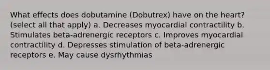 What effects does dobutamine (Dobutrex) have on the heart? (select all that apply) a. Decreases myocardial contractility b. Stimulates beta-adrenergic receptors c. Improves myocardial contractility d. Depresses stimulation of beta-adrenergic receptors e. May cause dysrhythmias