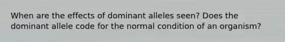 When are the effects of dominant alleles seen? Does the dominant allele code for the normal condition of an organism?