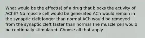 What would be the effect(s) of a drug that blocks the activity of AChE? No muscle cell would be generated ACh would remain in the synaptic cleft longer than normal ACh would be removed from the synaptic cleft faster than normal The muscle cell would be continually stimulated. Choose all that apply