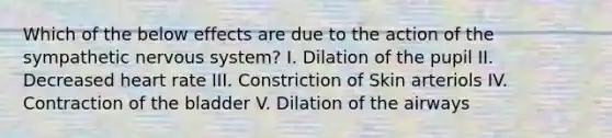 Which of the below effects are due to the action of the sympathetic <a href='https://www.questionai.com/knowledge/kThdVqrsqy-nervous-system' class='anchor-knowledge'>nervous system</a>? I. Dilation of the pupil II. Decreased heart rate III. Constriction of Skin arteriols IV. Contraction of the bladder V. Dilation of the airways