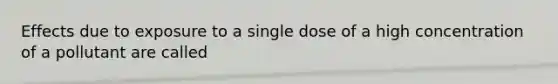 Effects due to exposure to a single dose of a high concentration of a pollutant are called